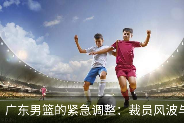 广东男篮的紧急调整：裁员风波与新援目标